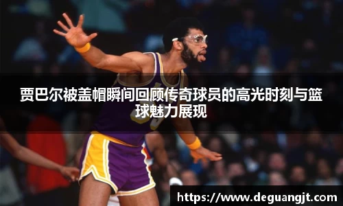 贾巴尔被盖帽瞬间回顾传奇球员的高光时刻与篮球魅力展现