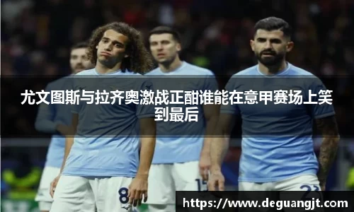 尤文图斯与拉齐奥激战正酣谁能在意甲赛场上笑到最后
