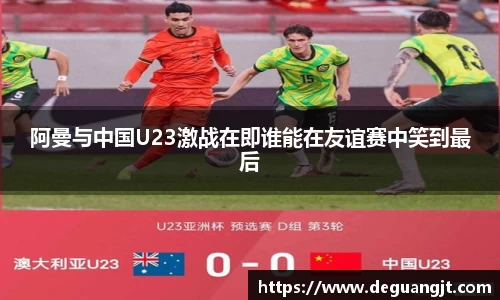 阿曼与中国U23激战在即谁能在友谊赛中笑到最后